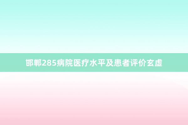 邯郸285病院医疗水平及患者评价玄虚